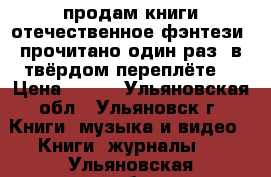 продам книги отечественное фэнтези (прочитано один раз) в твёрдом переплёте. › Цена ­ 100 - Ульяновская обл., Ульяновск г. Книги, музыка и видео » Книги, журналы   . Ульяновская обл.